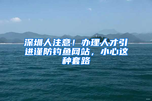 深圳人注意！辦理人才引進(jìn)謹(jǐn)防釣魚網(wǎng)站，小心這種套路