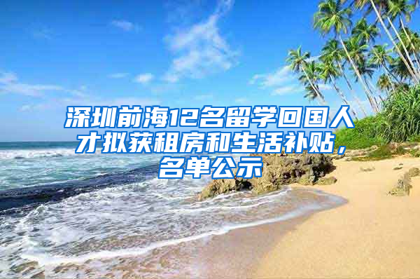 深圳前海12名留學(xué)回國(guó)人才擬獲租房和生活補(bǔ)貼，名單公示