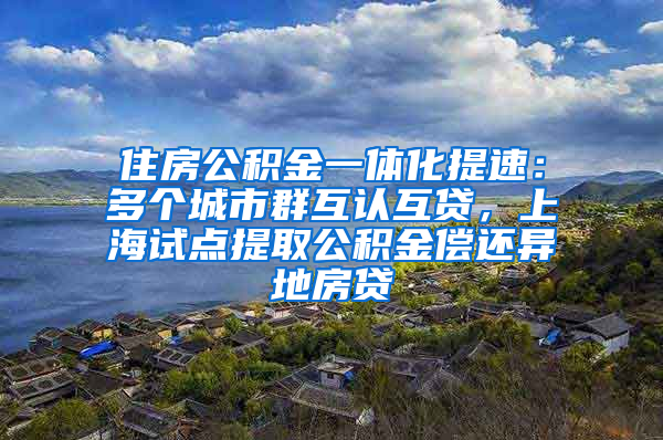 住房公積金一體化提速：多個城市群互認互貸，上海試點提取公積金償還異地房貸