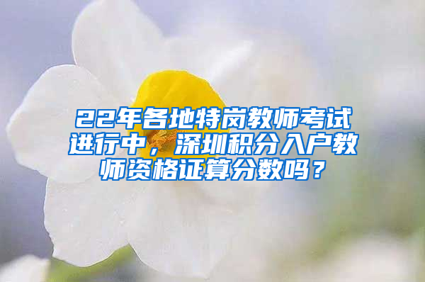 22年各地特崗教師考試進(jìn)行中，深圳積分入戶教師資格證算分?jǐn)?shù)嗎？