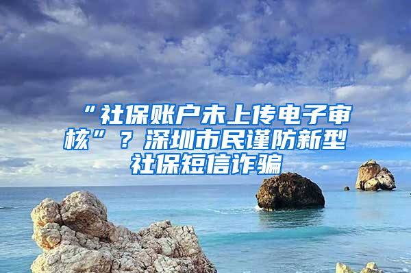 “社保賬戶未上傳電子審核”？深圳市民謹(jǐn)防新型社保短信詐騙