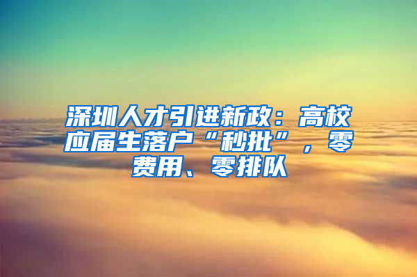 深圳人才引進(jìn)新政：高校應(yīng)屆生落戶“秒批”，零費(fèi)用、零排隊(duì)