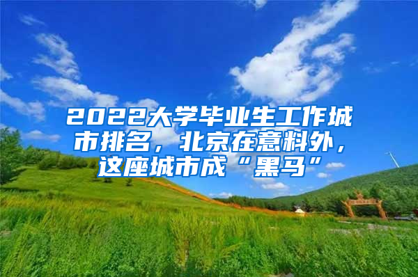 2022大學(xué)畢業(yè)生工作城市排名，北京在意料外，這座城市成“黑馬”