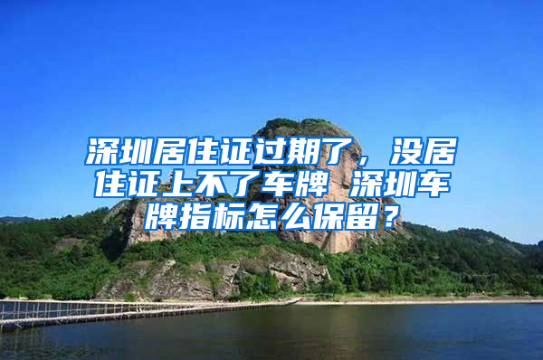 深圳居住證過期了，沒居住證上不了車牌 深圳車牌指標怎么保留？