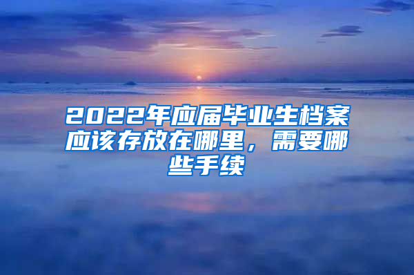 2022年應屆畢業(yè)生檔案應該存放在哪里，需要哪些手續(xù)