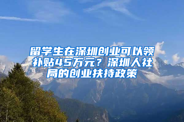 留學生在深圳創(chuàng)業(yè)可以領補貼45萬元？深圳人社局的創(chuàng)業(yè)扶持政策