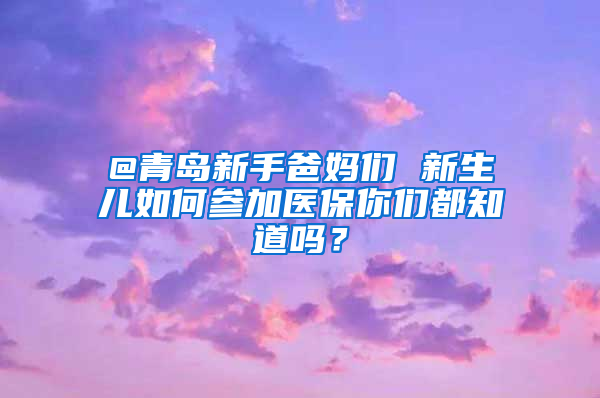 @青島新手爸媽們 新生兒如何參加醫(yī)保你們都知道嗎？