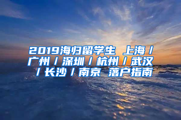 2019海歸留學(xué)生 上海／廣州／深圳／杭州／武漢／長沙／南京 落戶指南