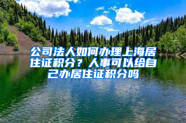 公司法人如何辦理上海居住證積分？人事可以給自己辦居住證積分嗎