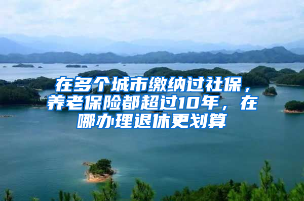 在多個(gè)城市繳納過社保，養(yǎng)老保險(xiǎn)都超過10年，在哪辦理退休更劃算