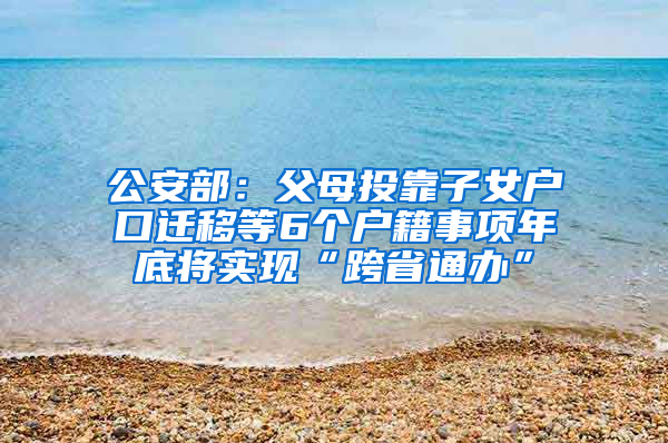 公安部：父母投靠子女戶口遷移等6個戶籍事項年底將實現(xiàn)“跨省通辦”