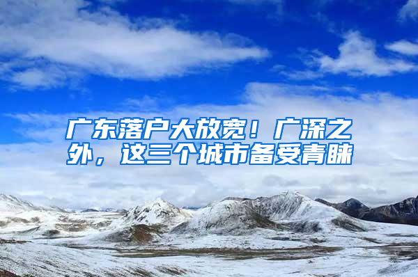 廣東落戶大放寬！廣深之外，這三個(gè)城市備受青睞