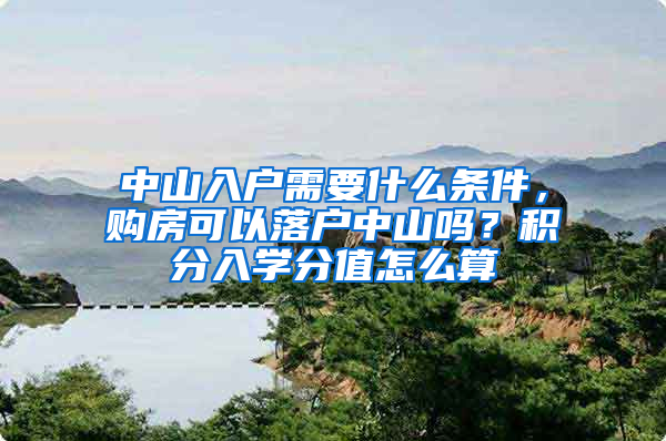 中山入戶需要什么條件，購房可以落戶中山嗎？積分入學(xué)分值怎么算