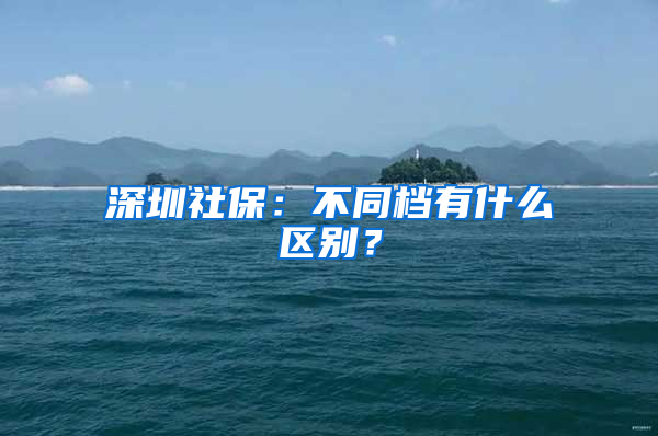 深圳社保：不同檔有什么區(qū)別？