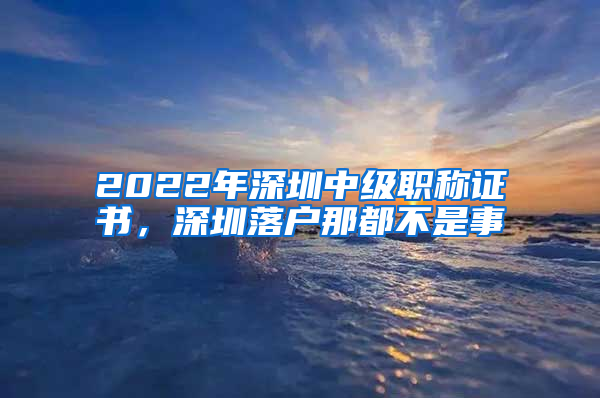 2022年深圳中級職稱證書，深圳落戶那都不是事