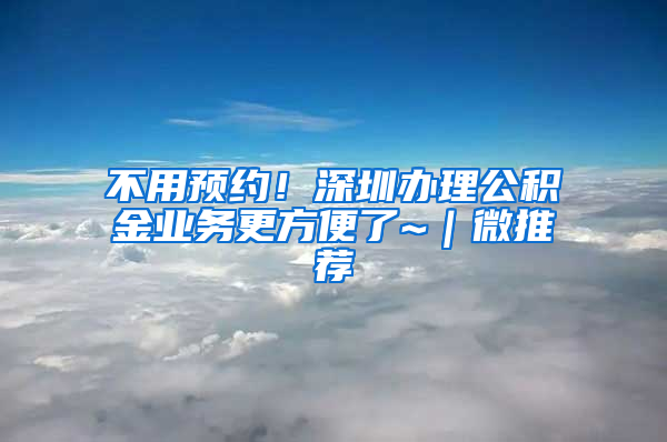 不用預(yù)約！深圳辦理公積金業(yè)務(wù)更方便了~｜微推薦