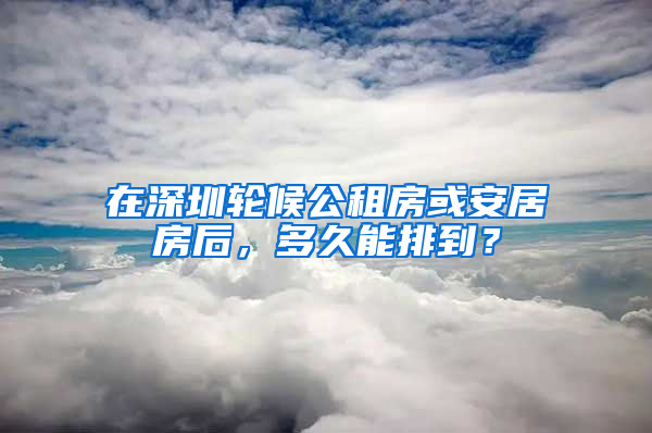 在深圳輪候公租房或安居房后，多久能排到？