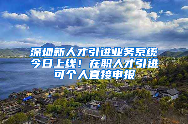 深圳新人才引進業(yè)務系統(tǒng)今日上線！在職人才引進可個人直接申報