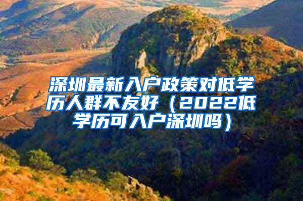 深圳最新入戶政策對(duì)低學(xué)歷人群不友好（2022低學(xué)歷可入戶深圳嗎）