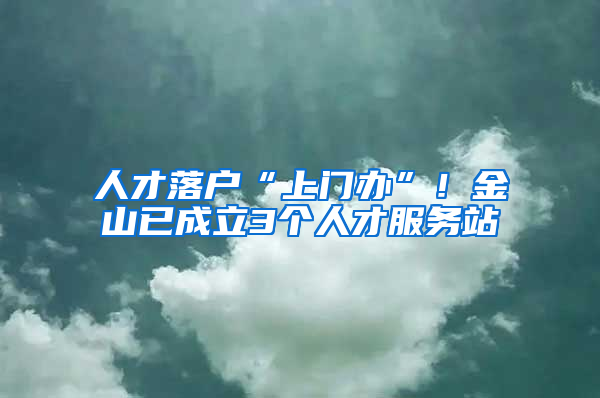 人才落戶“上門辦”！金山已成立3個(gè)人才服務(wù)站