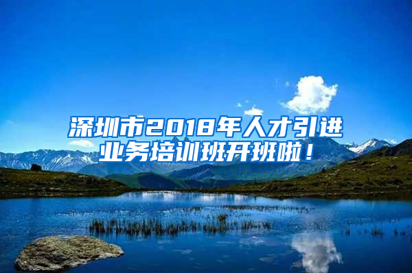 深圳市2018年人才引進(jìn)業(yè)務(wù)培訓(xùn)班開(kāi)班啦！