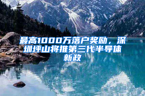 最高1000萬(wàn)落戶獎(jiǎng)勵(lì)，深圳坪山將推第三代半導(dǎo)體新政