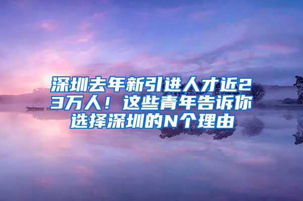 深圳去年新引進(jìn)人才近23萬(wàn)人！這些青年告訴你選擇深圳的N個(gè)理由