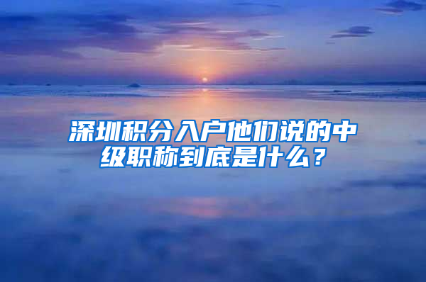 深圳積分入戶他們說的中級職稱到底是什么？