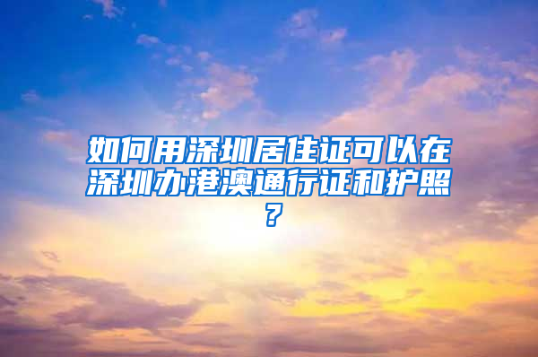 如何用深圳居住證可以在深圳辦港澳通行證和護照？