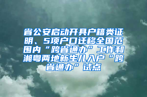 省公安啟動開具戶籍類證明、5項(xiàng)戶口遷移全國范圍內(nèi)“跨省通辦”工作和湘粵兩地新生兒入戶“跨省通辦”試點(diǎn)