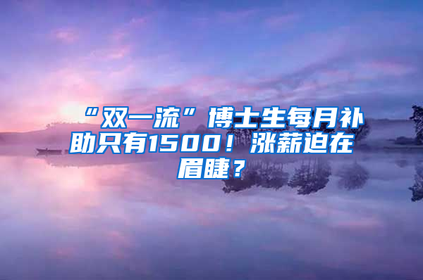 “雙一流”博士生每月補助只有1500！漲薪迫在眉睫？