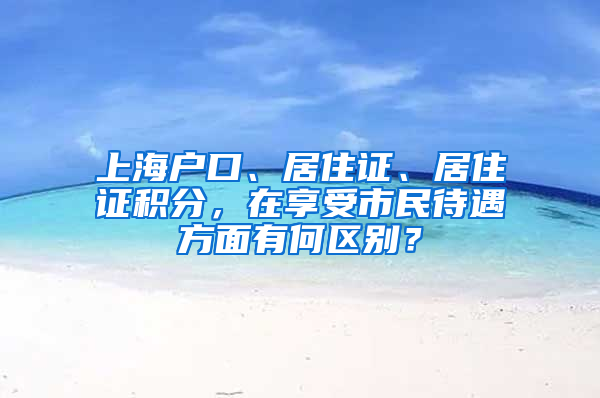 上海戶口、居住證、居住證積分，在享受市民待遇方面有何區(qū)別？