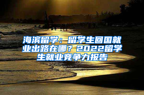 海濱留學(xué)：留學(xué)生回國(guó)就業(yè)出路在哪？2022留學(xué)生就業(yè)競(jìng)爭(zhēng)力報(bào)告