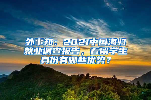 外事邦：2021中國海歸就業(yè)調查報告，看留學生身份有哪些優(yōu)勢？