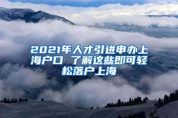 2021年人才引進申辦上海戶口 了解這些即可輕松落戶上海