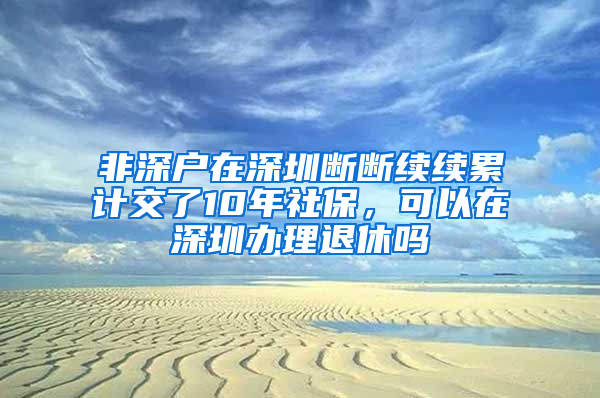 非深戶在深圳斷斷續(xù)續(xù)累計交了10年社保，可以在深圳辦理退休嗎