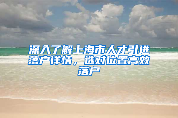 深入了解上海市人才引進落戶詳情，選對位置高效落戶