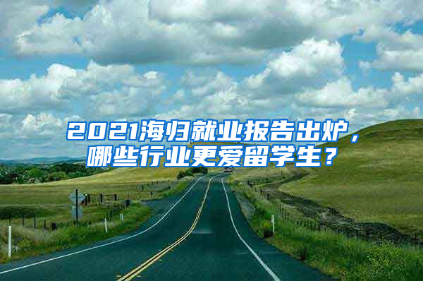 2021海歸就業(yè)報(bào)告出爐，哪些行業(yè)更愛留學(xué)生？