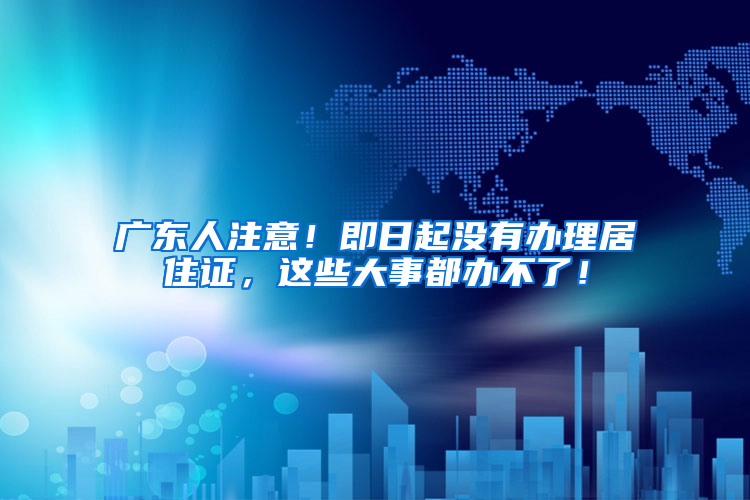 廣東人注意！即日起沒有辦理居住證，這些大事都辦不了！