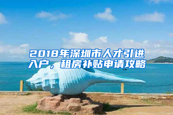 2018年深圳市人才引進(jìn)入戶，租房補(bǔ)貼申請(qǐng)攻略