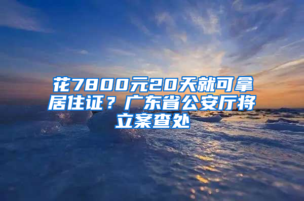 花7800元20天就可拿居住證？廣東省公安廳將立案查處