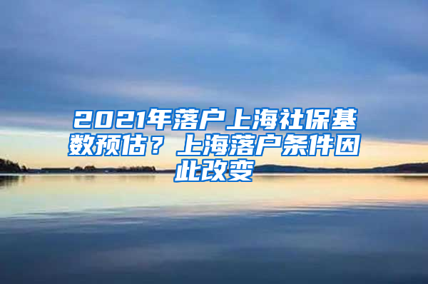 2021年落戶(hù)上海社?；鶖?shù)預(yù)估？上海落戶(hù)條件因此改變