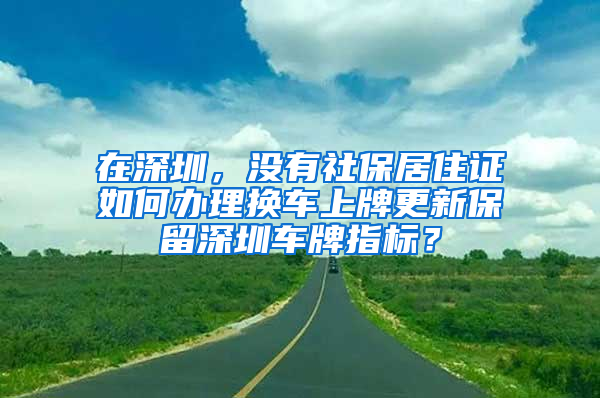 在深圳，沒有社保居住證如何辦理換車上牌更新保留深圳車牌指標(biāo)？