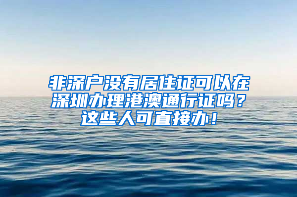 非深戶沒有居住證可以在深圳辦理港澳通行證嗎？這些人可直接辦！