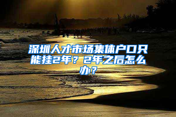 深圳人才市場(chǎng)集體戶口只能掛2年？2年之后怎么辦？