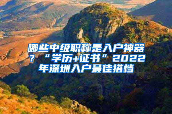 哪些中級(jí)職稱是入戶神器？“學(xué)歷+證書(shū)”2022年深圳入戶最佳搭檔