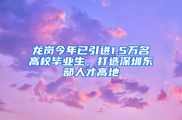 龍崗今年已引進1.5萬名高校畢業(yè)生，打造深圳東部人才高地