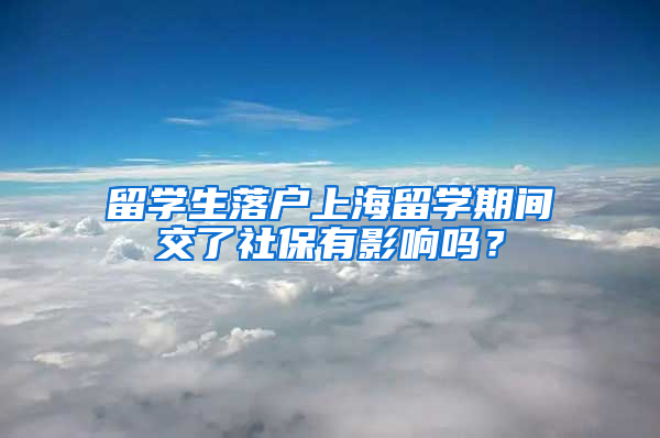 留學生落戶上海留學期間交了社保有影響嗎？