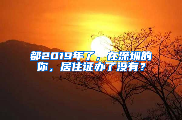 都2019年了，在深圳的你，居住證辦了沒(méi)有？