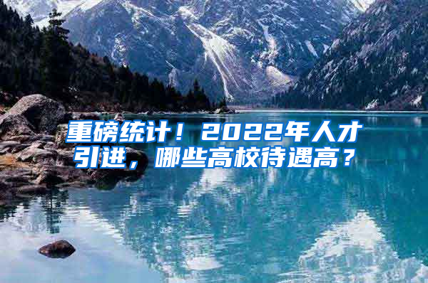 重磅統(tǒng)計(jì)！2022年人才引進(jìn)，哪些高校待遇高？